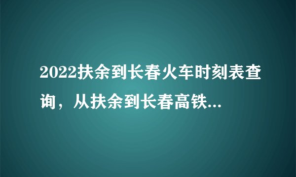 2022扶余到长春火车时刻表查询，从扶余到长春高铁火车最新消息