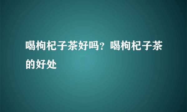 喝枸杞子茶好吗？喝枸杞子茶的好处