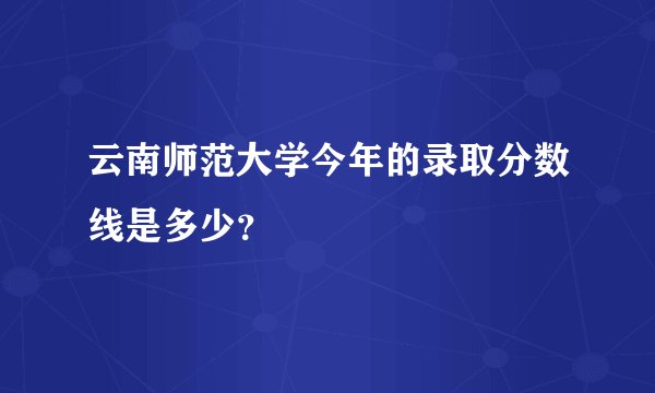 云南师范大学今年的录取分数线是多少？