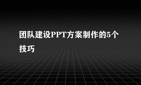 团队建设PPT方案制作的5个技巧