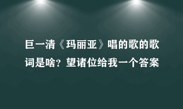 巨一清《玛丽亚》唱的歌的歌词是啥？望诸位给我一个答案