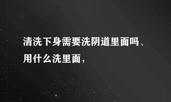 清洗下身需要洗阴道里面吗、用什么洗里面，
