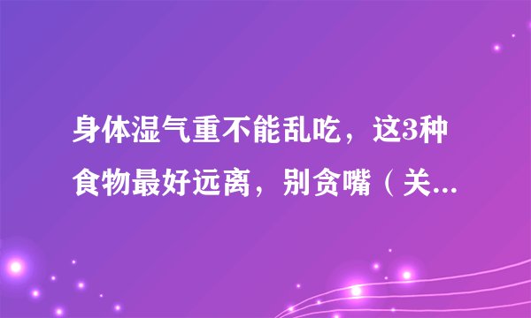 身体湿气重不能乱吃，这3种食物最好远离，别贪嘴（关注“春雨医生”平台—张丽欣医生，养生科普送给您！vx13051988810）