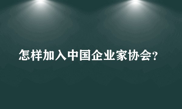 怎样加入中国企业家协会？