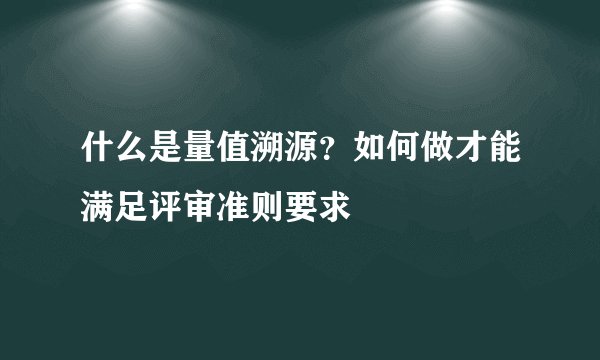 什么是量值溯源？如何做才能满足评审准则要求