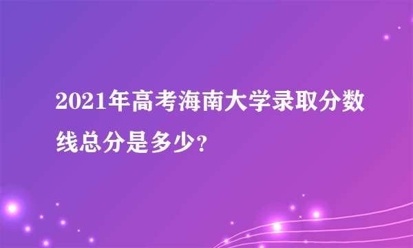 2021年高考海南大学录取分数线总分是多少？