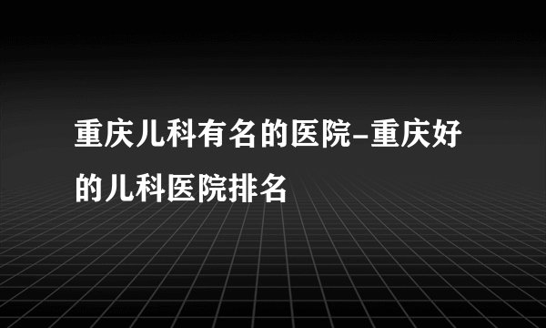 重庆儿科有名的医院-重庆好的儿科医院排名