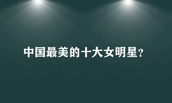 中国最美的十大女明星？