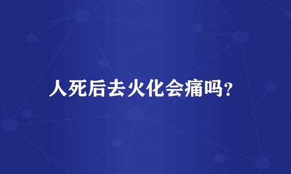 人死后去火化会痛吗？