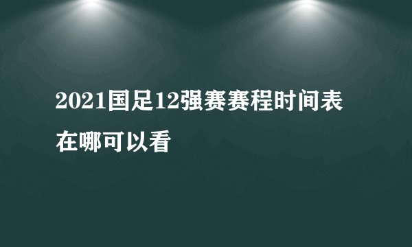 2021国足12强赛赛程时间表在哪可以看