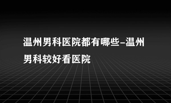 温州男科医院都有哪些-温州男科较好看医院