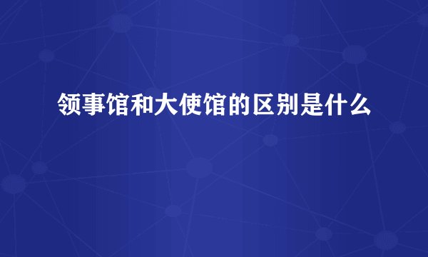 领事馆和大使馆的区别是什么