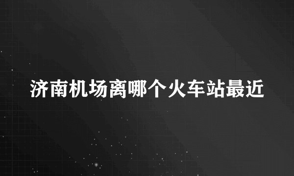 济南机场离哪个火车站最近