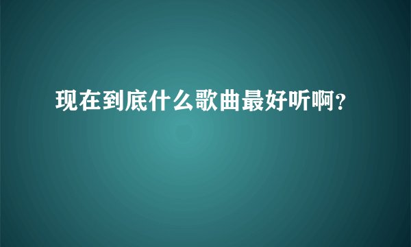 现在到底什么歌曲最好听啊？