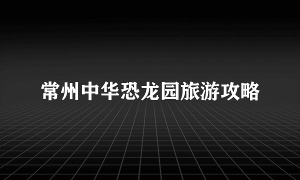 常州中华恐龙园旅游攻略