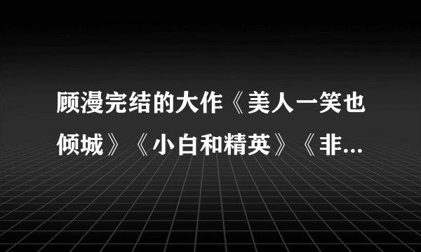 顾漫完结的大作《美人一笑也倾城》《小白和精英》《非我倾城》《骄阳似我》《笨蛋！你不是我妹》？