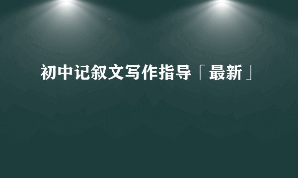 初中记叙文写作指导「最新」