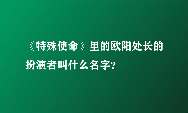 《特殊使命》里的欧阳处长的扮演者叫什么名字？