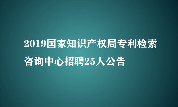 2019国家知识产权局专利检索咨询中心招聘25人公告