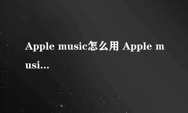 Apple music怎么用 Apple music使用方法