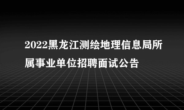 2022黑龙江测绘地理信息局所属事业单位招聘面试公告