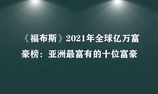 《福布斯》2021年全球亿万富豪榜:亚洲最富有的十位富豪