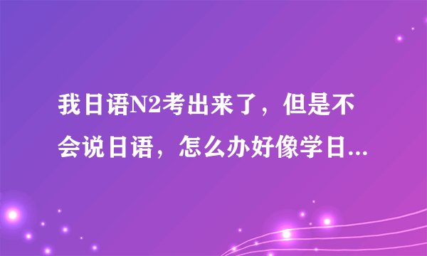 我日语N2考出来了，但是不会说日语，怎么办好像学日语口语啊