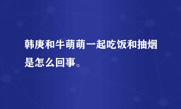 韩庚和牛萌萌一起吃饭和抽烟是怎么回事。