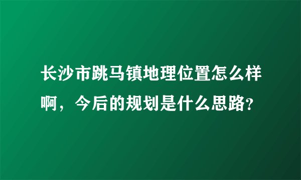长沙市跳马镇地理位置怎么样啊，今后的规划是什么思路？