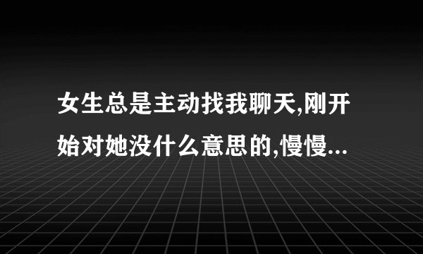 女生总是主动找我聊天,刚开始对她没什么意思的,慢慢对她有感觉的,有时候两天没有找我,还跟我说她这两
