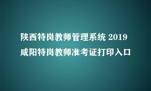 陕西特岗教师管理系统 2019咸阳特岗教师准考证打印入口