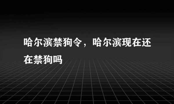 哈尔滨禁狗令，哈尔滨现在还在禁狗吗