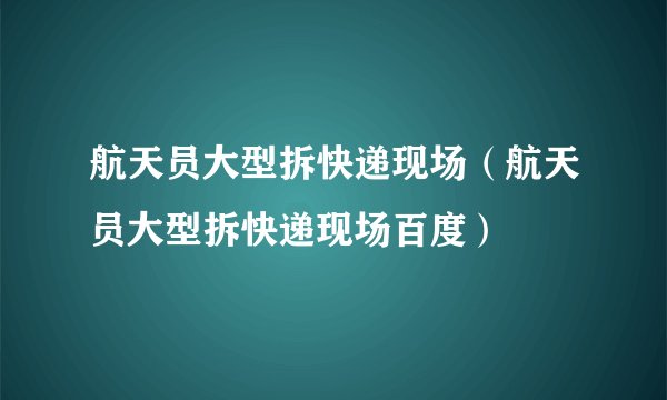 航天员大型拆快递现场（航天员大型拆快递现场百度）