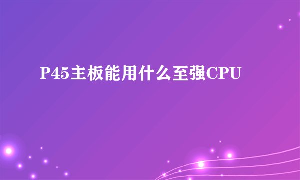 P45主板能用什么至强CPU