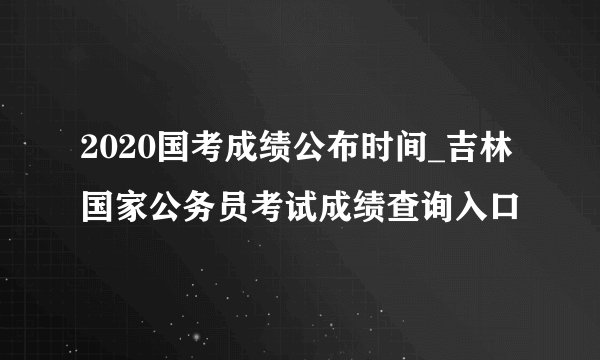 2020国考成绩公布时间_吉林国家公务员考试成绩查询入口