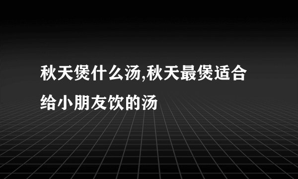 秋天煲什么汤,秋天最煲适合给小朋友饮的汤
