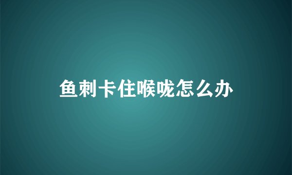 鱼刺卡住喉咙怎么办