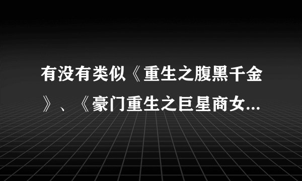 有没有类似《重生之腹黑千金》、《豪门重生之巨星商女》、《重生之黑道女王》的小说