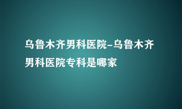 乌鲁木齐男科医院-乌鲁木齐男科医院专科是哪家