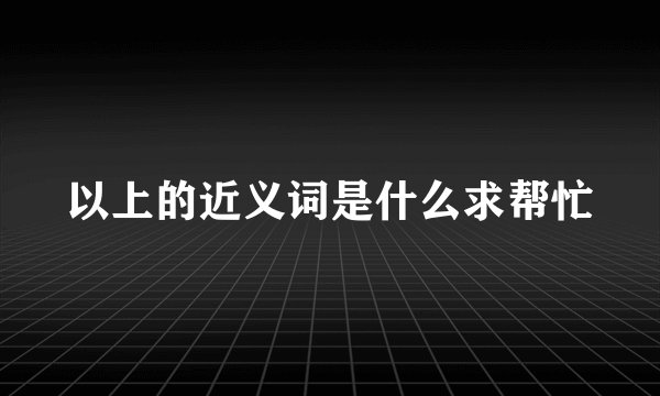以上的近义词是什么求帮忙
