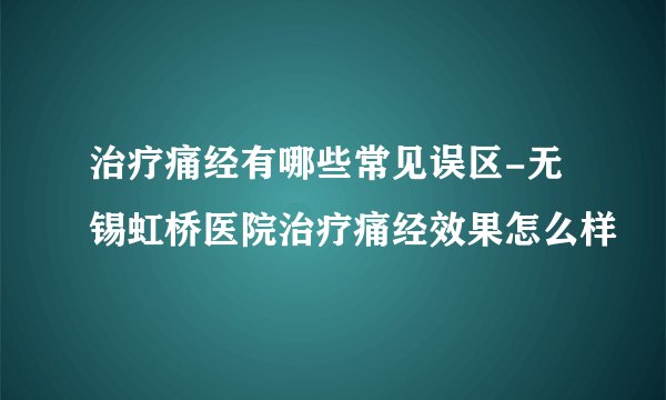 治疗痛经有哪些常见误区-无锡虹桥医院治疗痛经效果怎么样