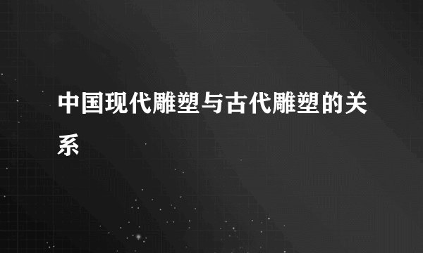 中国现代雕塑与古代雕塑的关系