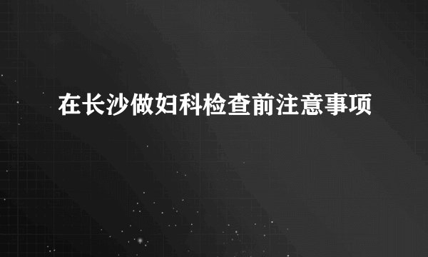 在长沙做妇科检查前注意事项