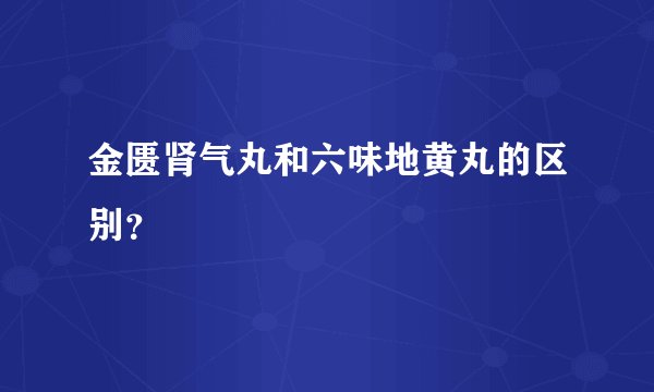 金匮肾气丸和六味地黄丸的区别？