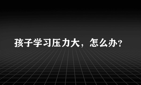 孩子学习压力大，怎么办？