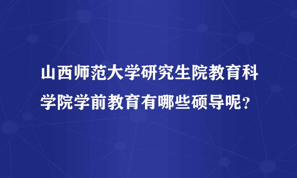 山西师范大学研究生院教育科学院学前教育有哪些硕导呢？