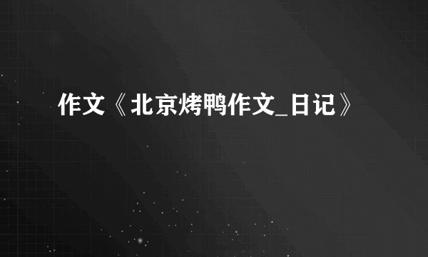 作文《北京烤鸭作文_日记》