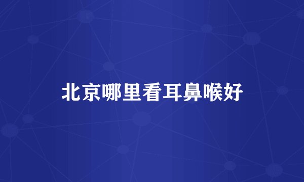 北京哪里看耳鼻喉好