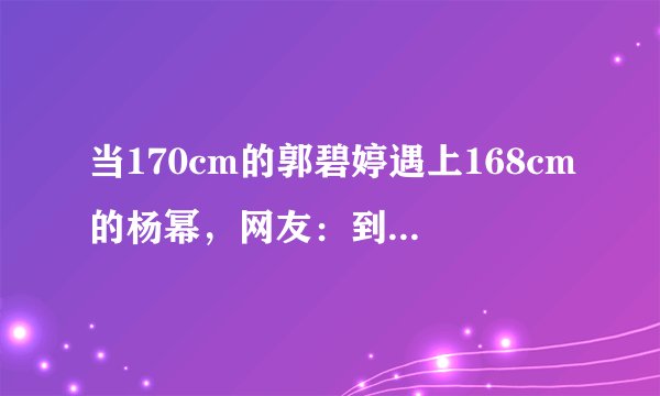 当170cm的郭碧婷遇上168cm的杨幂，网友：到底谁谎报了身高？