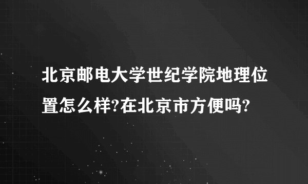 北京邮电大学世纪学院地理位置怎么样?在北京市方便吗?